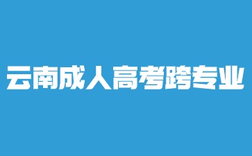 2024年云南成人高考本科跨專業報名？